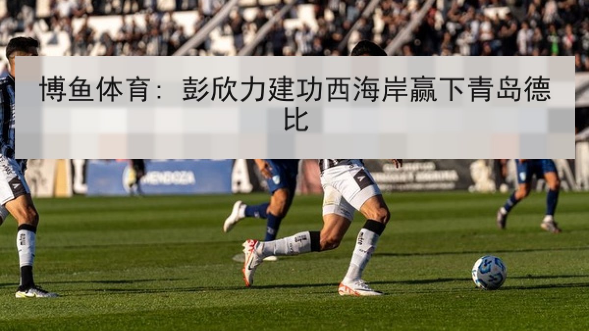 博鱼体育: 彭欣力建功西海岸赢下青岛德比 博鱼体育: 彭欣力建功西海岸赢下青岛德比